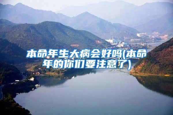 本命年生大病会好吗(本命年的你们要注意了)