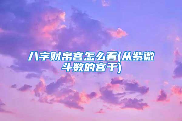 八字财帛宫怎么看(从紫微斗数的宫干)