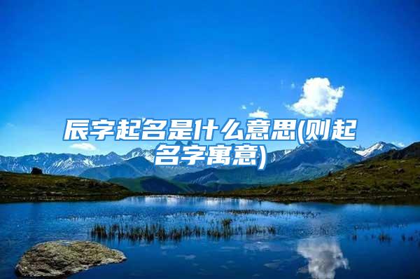辰字起名是什么意思(则起名字寓意)