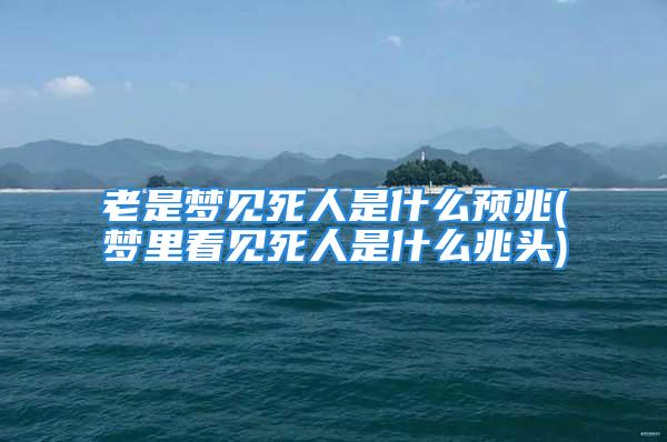 老是梦见死人是什么预兆(梦里看见死人是什么兆头)