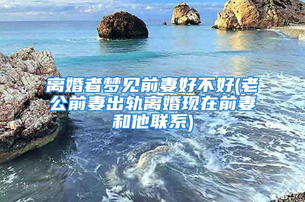 离婚者梦见前妻好不好(老公前妻出轨离婚现在前妻和他联系)