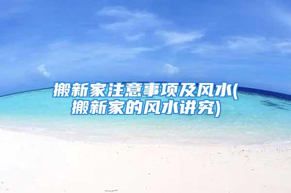 搬新家注意事项及风水(搬新家的风水讲究)