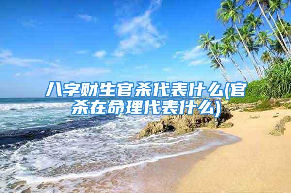 八字财生官杀代表什么(官杀在命理代表什么)