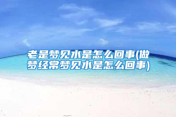 老是梦见水是怎么回事(做梦经常梦见水是怎么回事)