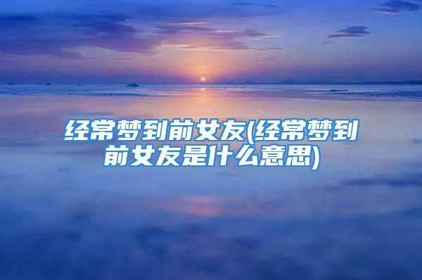 经常梦到前女友(经常梦到前女友是什么意思)