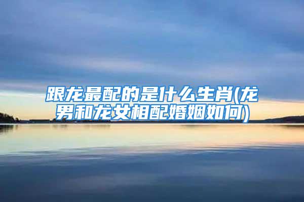跟龙最配的是什么生肖(龙男和龙女相配婚姻如何)