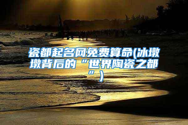 瓷都起名网免费算命(冰墩墩背后的“世界陶瓷之都”)