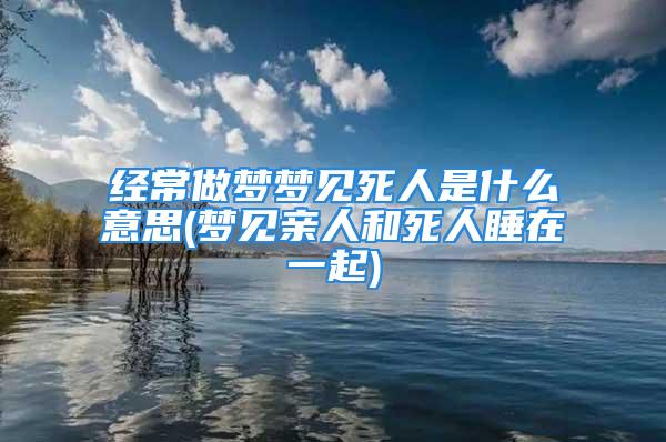 经常做梦梦见死人是什么意思(梦见亲人和死人睡在一起)