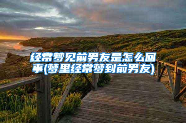 经常梦见前男友是怎么回事(梦里经常梦到前男友)