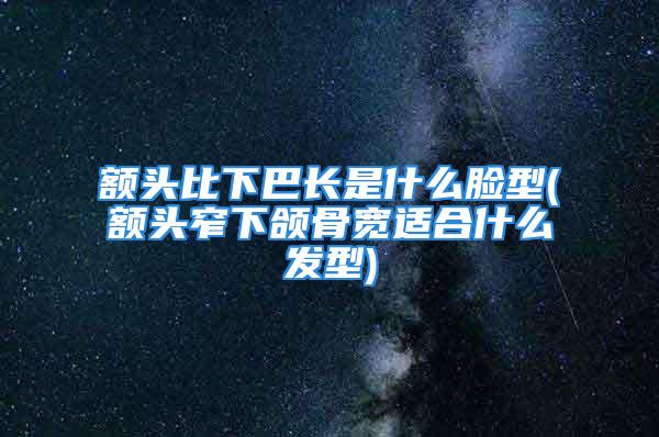 额头比下巴长是什么脸型(额头窄下颌骨宽适合什么发型)