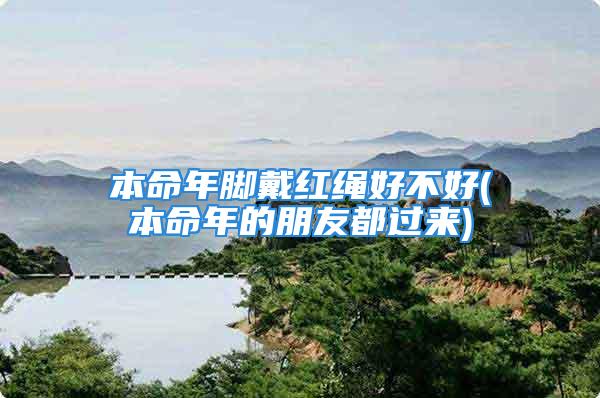 本命年脚戴红绳好不好(本命年的朋友都过来)