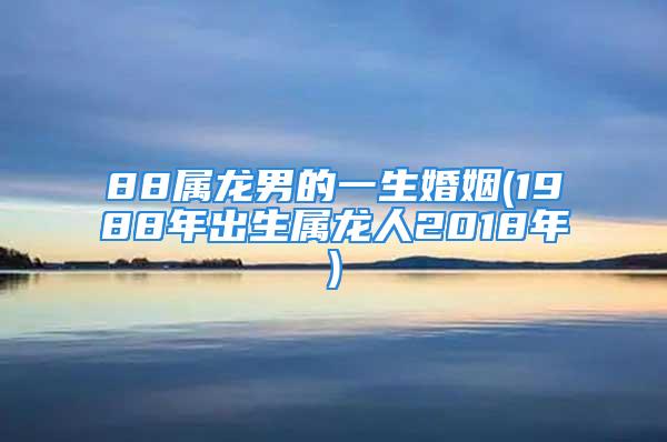 88属龙男的一生婚姻(1988年出生属龙人2018年)