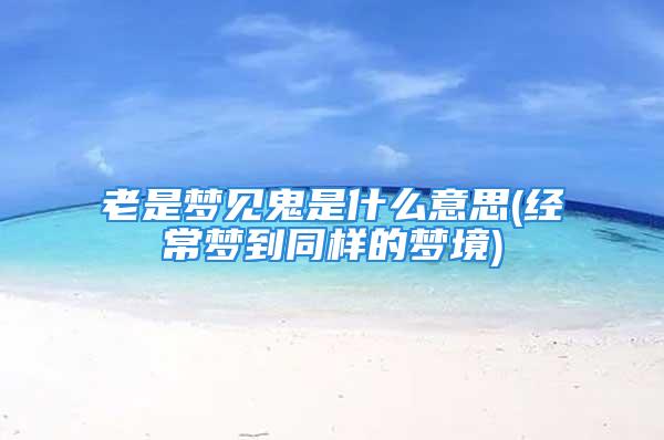 老是梦见鬼是什么意思(经常梦到同样的梦境)