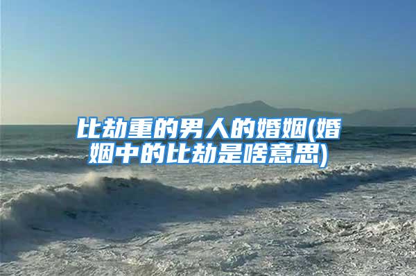 比劫重的男人的婚姻(婚姻中的比劫是啥意思)