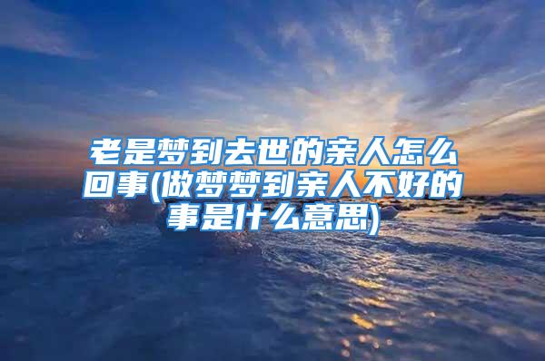 老是梦到去世的亲人怎么回事(做梦梦到亲人不好的事是什么意思)