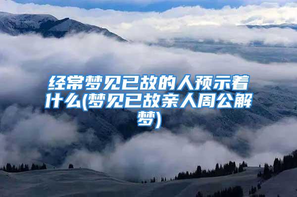 经常梦见已故的人预示着什么(梦见已故亲人周公解梦)