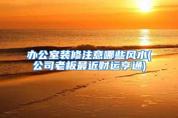 办公室装修注意哪些风水(公司老板最近财运亨通)