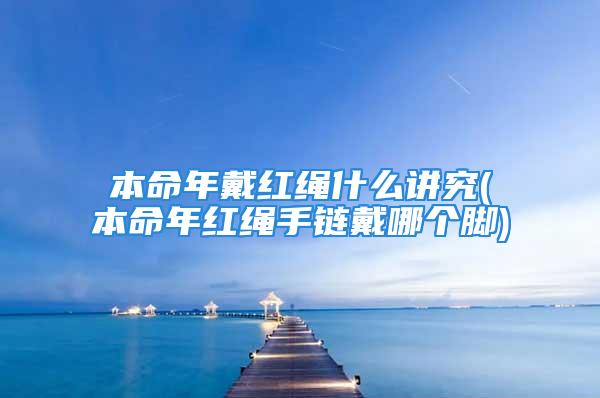 本命年戴红绳什么讲究(本命年红绳手链戴哪个脚)