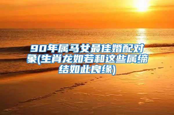 90年属马女最佳婚配对象(生肖龙如若和这些属缔结如此良缘)