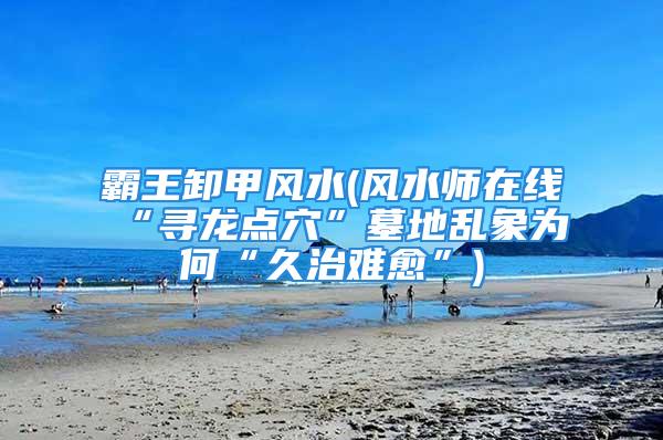 霸王卸甲风水(风水师在线“寻龙点穴”墓地乱象为何“久治难愈”)