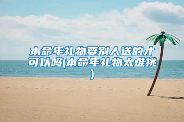 本命年礼物要别人送的才可以吗(本命年礼物太难挑)
