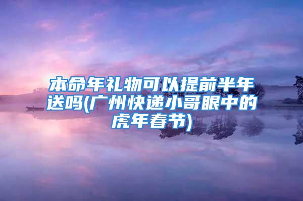 本命年礼物可以提前半年送吗(广州快递小哥眼中的虎年春节)