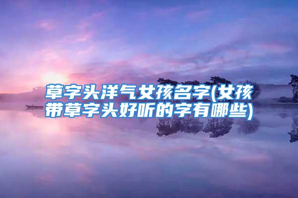草字头洋气女孩名字(女孩带草字头好听的字有哪些)