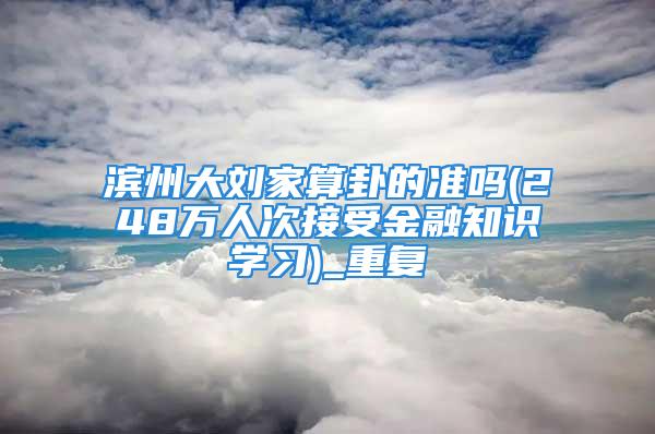 滨州大刘家算卦的准吗(248万人次接受金融知识学习)_重复