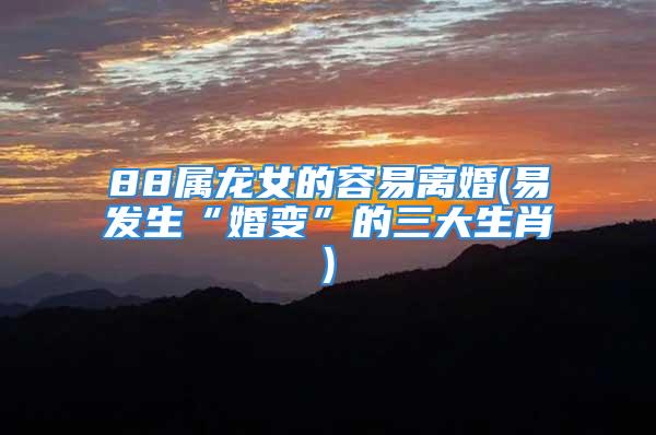 88属龙女的容易离婚(易发生“婚变”的三大生肖)