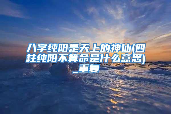 八字纯阳是天上的神仙(四柱纯阳不算命是什么意思)_重复