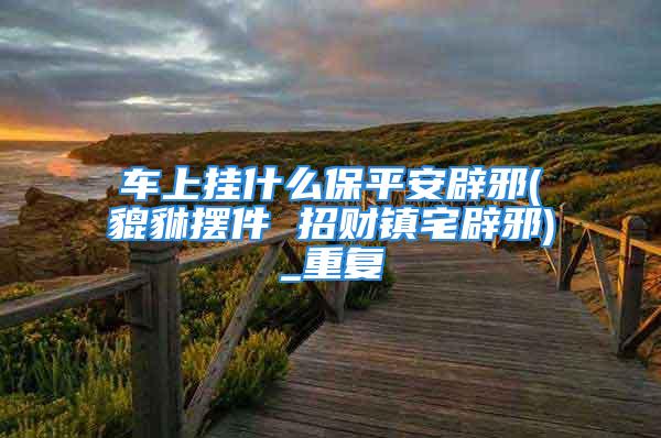 车上挂什么保平安辟邪(貔貅摆件 招财镇宅辟邪)_重复