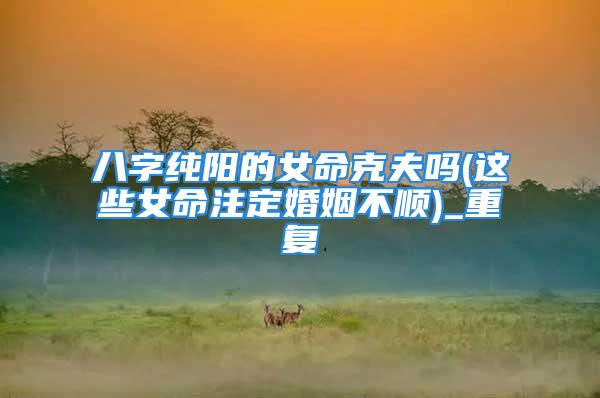 八字纯阳的女命克夫吗(这些女命注定婚姻不顺)_重复