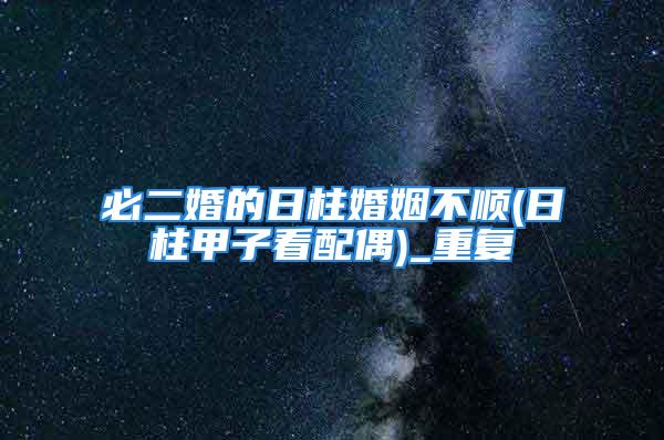 必二婚的日柱婚姻不顺(日柱甲子看配偶)_重复