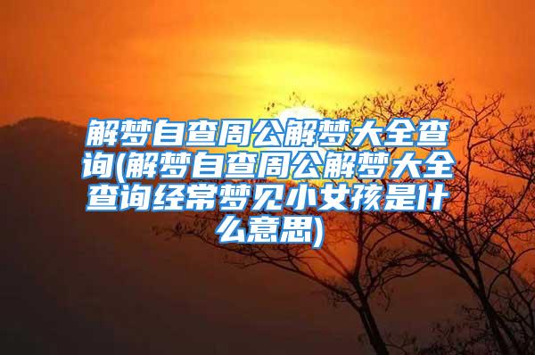 解梦自查周公解梦大全查询(解梦自查周公解梦大全查询经常梦见小女孩是什么意思)