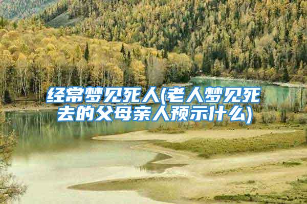经常梦见死人(老人梦见死去的父母亲人预示什么)