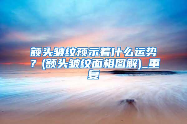 额头皱纹预示着什么运势？(额头皱纹面相图解)_重复