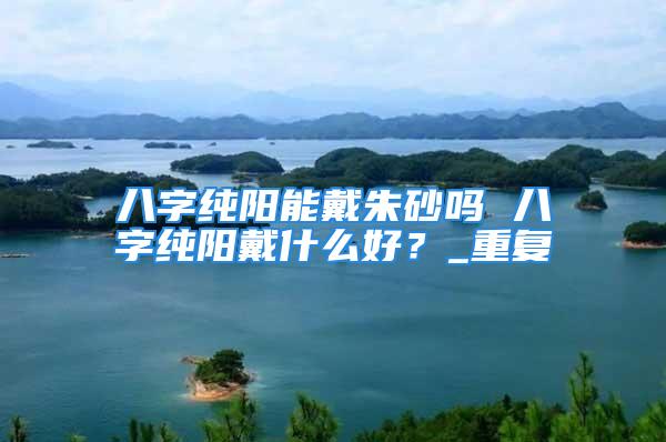八字纯阳能戴朱砂吗 八字纯阳戴什么好？_重复