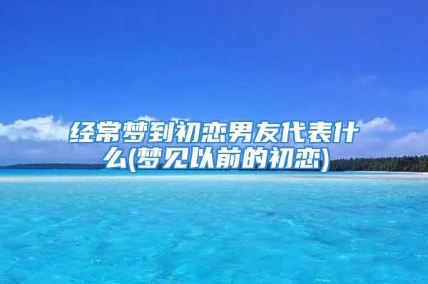 经常梦到初恋男友代表什么(梦见以前的初恋)