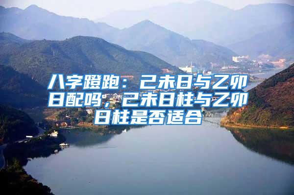八字蹬跑：己未日与乙卯日配吗，己未日柱与乙卯日柱是否适合