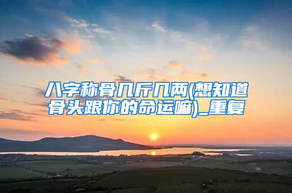 八字称骨几斤几两(想知道骨头跟你的命运嘛)_重复