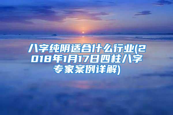八字纯阴适合什么行业(2018年1月17日四柱八字专家案例详解)