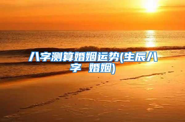 八字测算婚姻运势(生辰八字 婚姻)