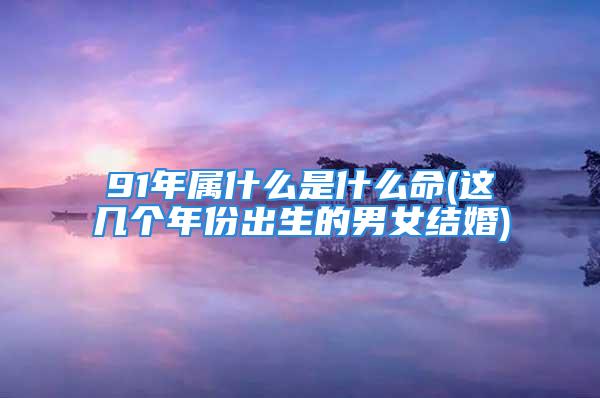 91年属什么是什么命(这几个年份出生的男女结婚)