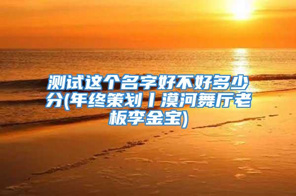 测试这个名字好不好多少分(年终策划丨漠河舞厅老板李金宝)
