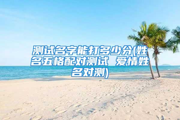 测试名字能打多少分(姓名五格配对测试 爱情姓名对测)