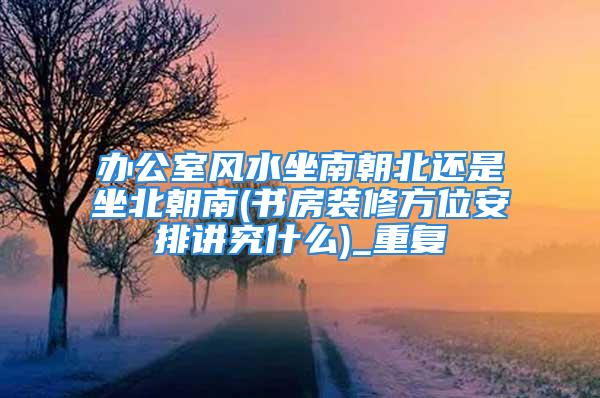办公室风水坐南朝北还是坐北朝南(书房装修方位安排讲究什么)_重复