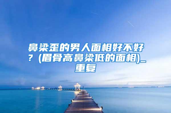 鼻梁歪的男人面相好不好？(眉骨高鼻梁低的面相)_重复