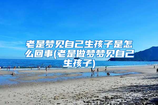 老是梦见自己生孩子是怎么回事(老是做梦梦见自己生孩子)