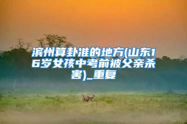 滨州算卦准的地方(山东16岁女孩中考前被父亲杀害)_重复