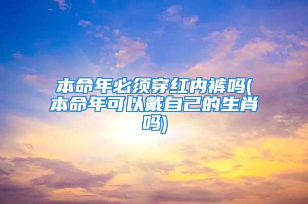 本命年必须穿红内裤吗(本命年可以戴自己的生肖吗)